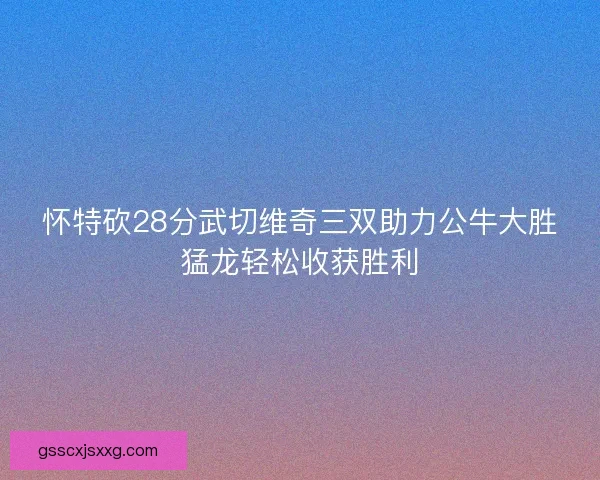 怀特砍28分武切维奇三双助力公牛大胜猛龙轻松收获胜利 怀特砍28分武切维奇三双助力公牛大胜猛龙轻松收获胜利