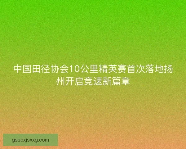 中国田径协会10公里精英赛首次落地扬州开启竞速新篇章 中国田径协会10公里精英赛首次落地扬州开启竞速新篇章