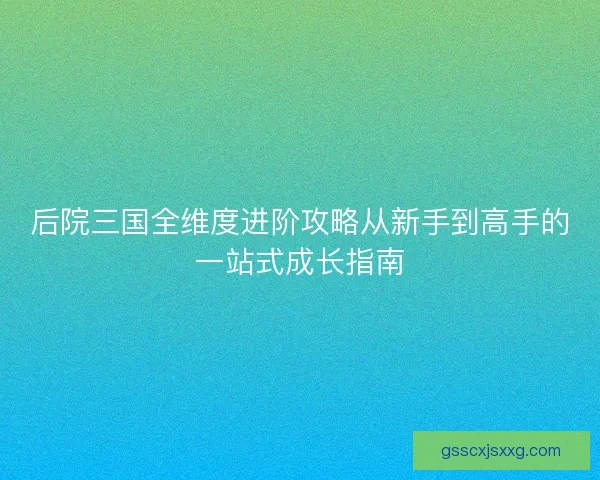 后院三国全维度进阶攻略从新手到高手的一站式成长指南