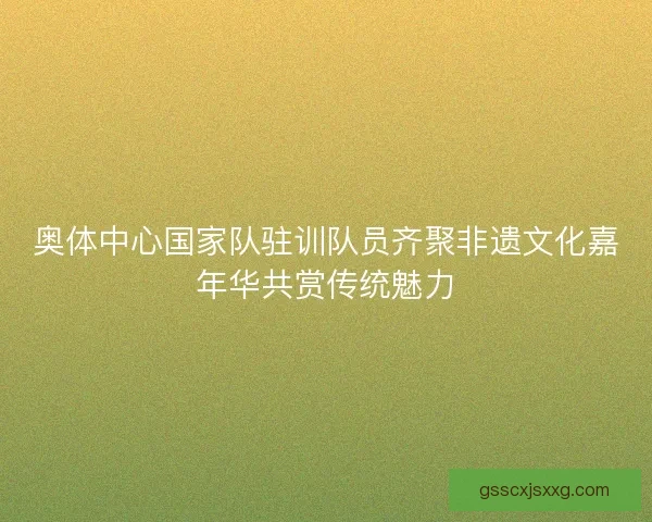 奥体中心国家队驻训队员齐聚非遗文化嘉年华共赏传统魅力 奥体中心国家队驻训队员齐聚非遗文化嘉年华共赏传统魅力