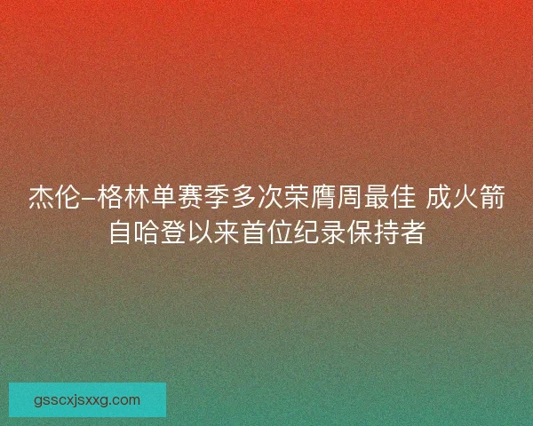杰伦-格林单赛季多次荣膺周最佳 成火箭自哈登以来首位纪录保持者 杰伦-格林单赛季多次荣膺周最佳 成火箭自哈登以来首位纪录保持者