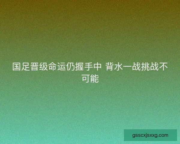国足晋级命运仍握手中 背水一战挑战不可能