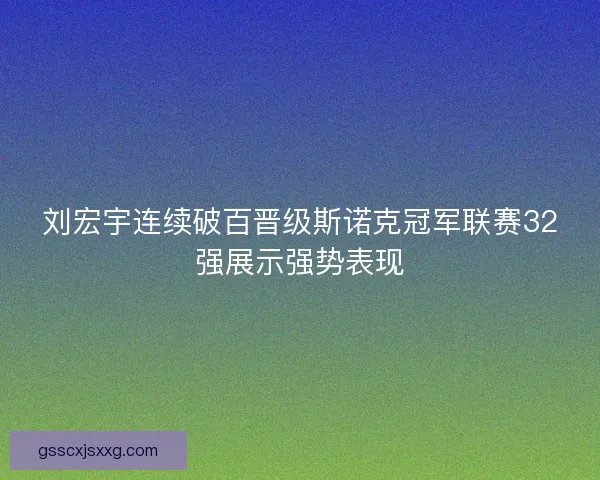 刘宏宇连续破百晋级斯诺克冠军联赛32强展示强势表现