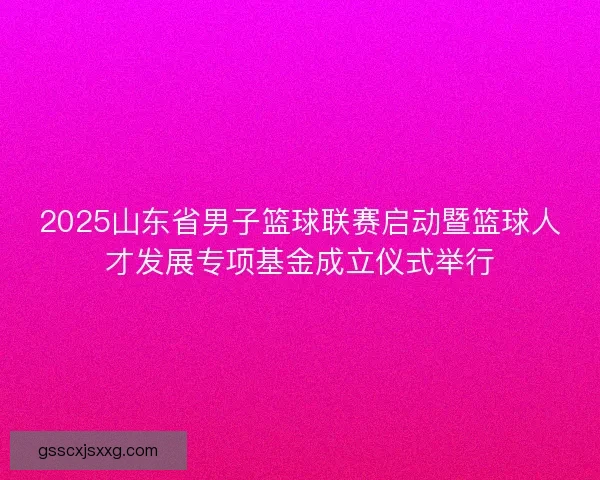 2025山东省男子篮球联赛启动暨篮球人才发展专项基金成立仪式举行 2025山东省男子篮球联赛启动暨篮球人才发展专项基金成立仪式举行