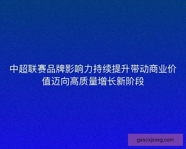 中超联赛品牌影响力持续提升带动商业价值迈向高质量增长新阶段