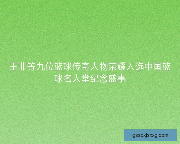 王非等九位篮球传奇人物荣耀入选中国篮球名人堂纪念盛事