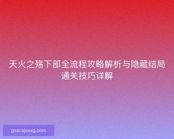 天火之殇下部全流程攻略解析与隐藏结局通关技巧详解 天火之殇下部全流程攻略解析与隐藏结局通关技巧详解