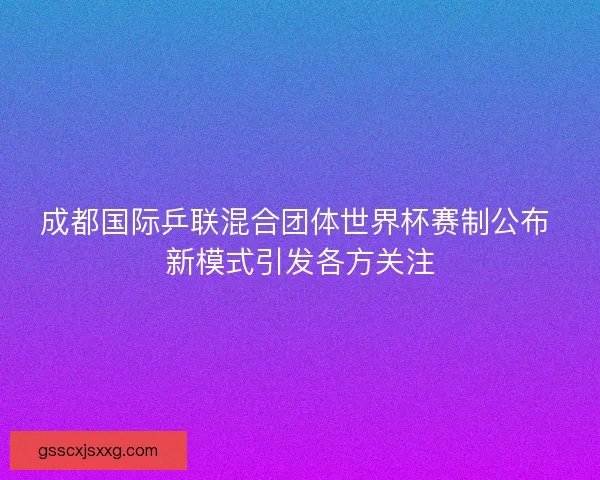 成都国际乒联混合团体世界杯赛制公布 新模式引发各方关注 成都国际乒联混合团体世界杯赛制公布 新模式引发各方关注