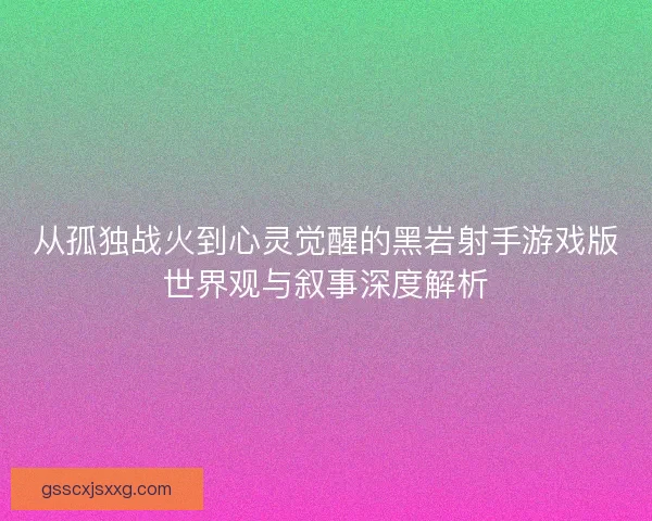 从孤独战火到心灵觉醒的黑岩射手游戏版世界观与叙事深度解析