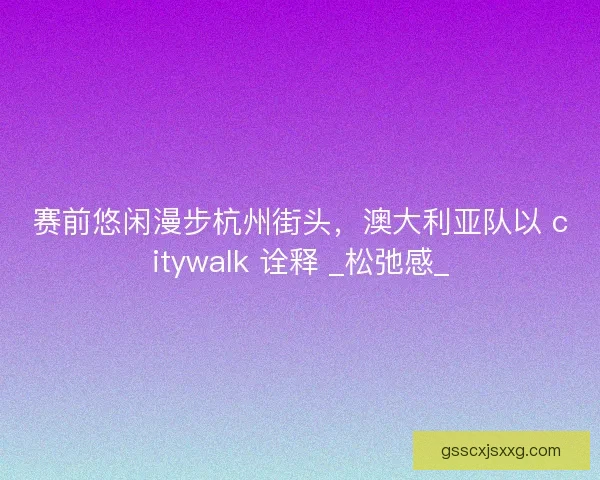 赛前悠闲漫步杭州街头，澳大利亚队以 citywalk 诠释 _松弛感_