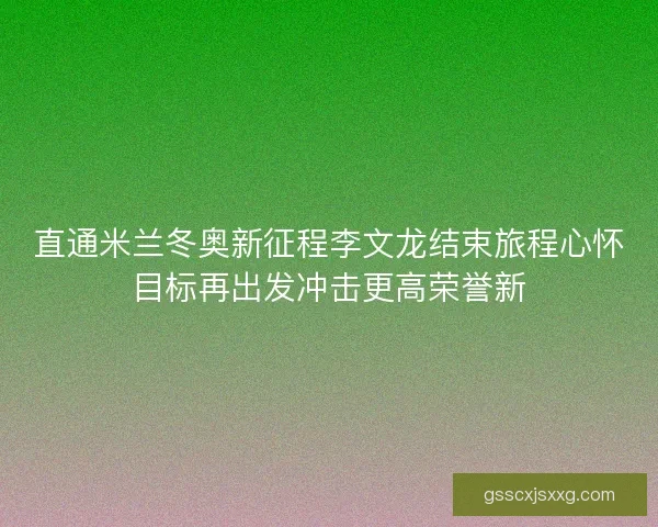 直通米兰冬奥新征程李文龙结束旅程心怀目标再出发冲击更高荣誉新