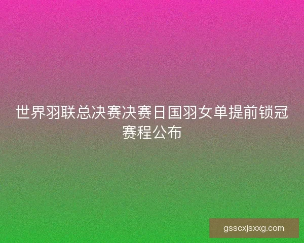 世界羽联总决赛决赛日国羽女单提前锁冠赛程公布 世界羽联总决赛决赛日国羽女单提前锁冠赛程公布