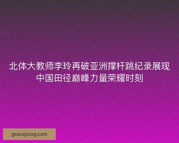北体大教师李玲再破亚洲撑杆跳纪录展现中国田径巅峰力量荣耀时刻