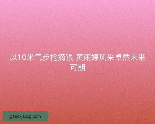 以10米气步枪摘银 黄雨婷风采卓然未来可期 以10米气步枪摘银 黄雨婷风采卓然未来可期