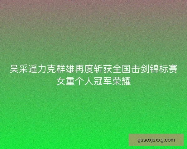 吴采遥力克群雄再度斩获全国击剑锦标赛女重个人冠军荣耀
