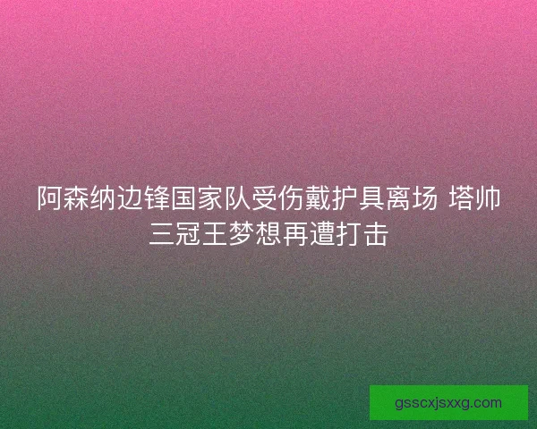 阿森纳边锋国家队受伤戴护具离场 塔帅三冠王梦想再遭打击 阿森纳边锋国家队受伤戴护具离场 塔帅三冠王梦想再遭打击