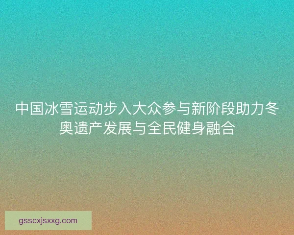 中国冰雪运动步入大众参与新阶段助力冬奥遗产发展与全民健身融合